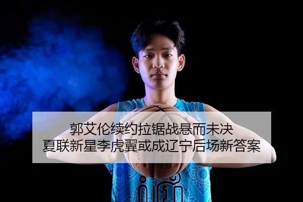 郭艾伦续约拉锯战悬而未决 夏联新星李虎翼或成辽宁后场新答案